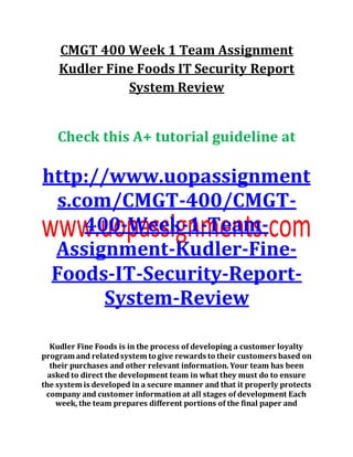 CMGT 400 Week 1 Team Assignment
Kudler Fine Foods IT Security Report
System Review
Check this A+ tutorial guideline at
http://www.uopassignment
s.com/CMGT-400/CMGT-
400-Week-1-Team-
Assignment-Kudler-Fine-
Foods-IT-Security-Report-
System-Review
Kudler Fine Foods is in the process of developing a customer loyalty
program and relatedsystem to give rewards to their customers based on
their purchases and other relevant information. Your team has been
asked to direct the development team in what they must do to ensure
the system is developed in a secure manner and that it properly protects
company and customer information at all stages of development Each
week, the team prepares different portions of the final paper and
 