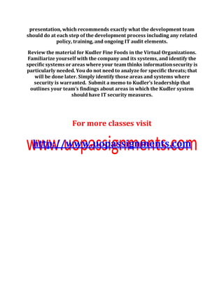 presentation, which recommends exactly what the development team
should do at each step of the development process including any related
policy, training, and ongoing IT audit elements.
Review the material for Kudler Fine Foods in the Virtual Organizations.
Familiarize yourself with the company and its systems, and identify the
specific systems or areas where your team thinks informationsecurity is
particularly needed. You do not need to analyze for specific threats; that
will be done later. Simply identify those areas and systems where
security is warranted. Submit a memo to Kudler’s leadership that
outlines your team’s findings about areas in which the Kudler system
should have IT security measures.
For more classes visit
http://www.uopassignments.com
 