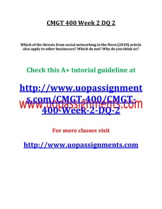 CMGT 400 Week 2 DQ 2
Which of the threats from social networking in the Horn (2010) article
also apply to other businesses? Which do not? Why do you think so?
Check this A+ tutorial guideline at
http://www.uopassignment
s.com/CMGT-400/CMGT-
400-Week-2-DQ-2
For more classes visit
http://www.uopassignments.com
 