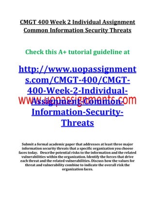 CMGT 400 Week 2 Individual Assignment
Common Information Security Threats
Check this A+ tutorial guideline at
http://www.uopassignment
s.com/CMGT-400/CMGT-
400-Week-2-Individual-
Assignment-Common-
Information-Security-
Threats
Submit a formal academic paper that addresses at least three major
information security threats that a specific organization you choose
faces today. Describe potential risks to the information and the related
vulnerabilities within the organization. Identify the forces that drive
each threat and the related vulnerabilities. Discuss how the values for
threat and vulnerability combine to indicate the overall risk the
organization faces.
 