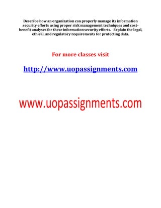 Describe how an organization can properly manage its information
security efforts using proper risk management techniques and cost-
benefit analyses for these informationsecurity efforts. Explain the legal,
ethical, and regulatory requirements for protecting data.
For more classes visit
http://www.uopassignments.com
 