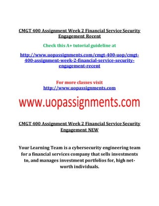 CMGT 400 Assignment Week 2 Financial Service Security
Engagement Recent
Check this A+ tutorial guideline at
http://www.uopassignments.com/cmgt-400-uop/cmgt-
400-assignment-week-2-financial-service-security-
engagement-recent
For more classes visit
http://www.uopassignments.com
CMGT 400 Assignment Week 2 Financial Service Security
Engagement NEW
Your Learning Team is a cybersecurity engineering team
for a financial services company that sells investments
to, and manages investment portfolios for, high net-
worth individuals.
 