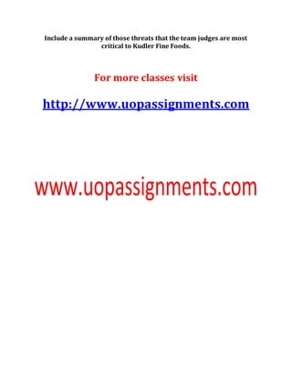 Include a summary of those threats that the team judges are most
critical to Kudler Fine Foods.
For more classes visit
http://www.uopassignments.com
 