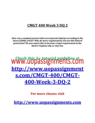CMGT 400 Week 3 DQ 2
How can a company protect data on corporate laptops according to the
Storn (2008) article? Why do more organizations not use this kind of
protection? Do you expect this to become a legal requirement in the
future? Explain why or why not.
Check this A+ tutorial guideline at
http://www.uopassignment
s.com/CMGT-400/CMGT-
400-Week-3-DQ-2
For more classes visit
http://www.uopassignments.com
 