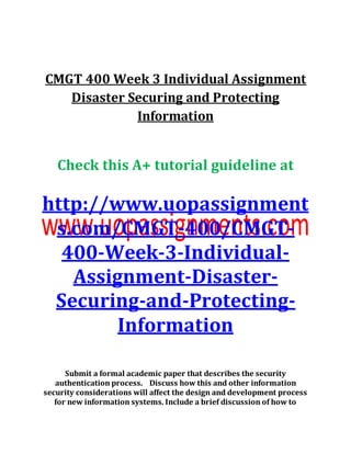 CMGT 400 Week 3 Individual Assignment
Disaster Securing and Protecting
Information
Check this A+ tutorial guideline at
http://www.uopassignment
s.com/CMGT-400/CMGT-
400-Week-3-Individual-
Assignment-Disaster-
Securing-and-Protecting-
Information
Submit a formal academic paper that describes the security
authentication process. Discuss how this and other information
security considerations will affect the design and development process
for new information systems. Include a brief discussion of how to
 