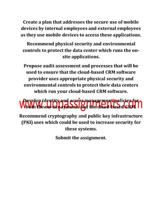 Create a plan that addresses the secure use of mobile
devices by internal employees and external employees
as they use mobile devices to access these applications.
Recommend physical security and environmental
controls to protect the data center which runs the on-
site applications.
Propose audit assessment and processes that will be
used to ensure that the cloud-based CRM software
provider uses appropriate physical security and
environmental controls to protect their data centers
which run your cloud-based CRM software.
Develop identity and access management policies for
both the on-site systems and the cloud-based CRM.
Recommend cryptography and public key infrastructure
(PKI) uses which could be used to increase security for
these systems.
Submit the assignment.
 