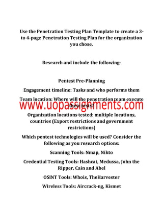Use the Penetration Testing Plan Template to create a 3-
to 4-page Penetration Testing Plan for the organization
you chose.
Research and include the following:
Pentest Pre-Planning
Engagement timeline: Tasks and who performs them
Team location: Where will the penetration team execute
their tests?
Organization locations tested: multiple locations,
countries (Export restrictions and government
restrictions)
Which pentest technologies will be used? Consider the
following as you research options:
Scanning Tools: Nmap, Nikto
Credential Testing Tools: Hashcat, Medussa, John the
Ripper, Cain and Abel
OSINT Tools: Whois, TheHarvester
Wireless Tools: Aircrack-ng, Kismet
 