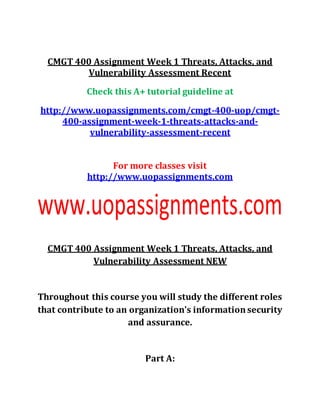 CMGT 400 Assignment Week 1 Threats, Attacks, and
Vulnerability Assessment Recent
Check this A+ tutorial guideline at
http://www.uopassignments.com/cmgt-400-uop/cmgt-
400-assignment-week-1-threats-attacks-and-
vulnerability-assessment-recent
For more classes visit
http://www.uopassignments.com
CMGT 400 Assignment Week 1 Threats, Attacks, and
Vulnerability Assessment NEW
Throughout this course you will study the different roles
that contribute to an organization's informationsecurity
and assurance.
Part A:
 