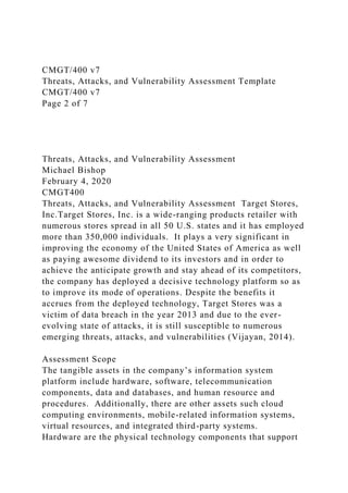 CMGT/400 v7
Threats, Attacks, and Vulnerability Assessment Template
CMGT/400 v7
Page 2 of 7
Threats, Attacks, and Vulnerability Assessment
Michael Bishop
February 4, 2020
CMGT400
Threats, Attacks, and Vulnerability Assessment Target Stores,
Inc.Target Stores, Inc. is a wide-ranging products retailer with
numerous stores spread in all 50 U.S. states and it has employed
more than 350,000 individuals. It plays a very significant in
improving the economy of the United States of America as well
as paying awesome dividend to its investors and in order to
achieve the anticipate growth and stay ahead of its competitors,
the company has deployed a decisive technology platform so as
to improve its mode of operations. Despite the benefits it
accrues from the deployed technology, Target Stores was a
victim of data breach in the year 2013 and due to the ever-
evolving state of attacks, it is still susceptible to numerous
emerging threats, attacks, and vulnerabilities (Vijayan, 2014).
Assessment Scope
The tangible assets in the company’s information system
platform include hardware, software, telecommunication
components, data and databases, and human resource and
procedures. Additionally, there are other assets such cloud
computing environments, mobile-related information systems,
virtual resources, and integrated third-party systems.
Hardware are the physical technology components that support
 