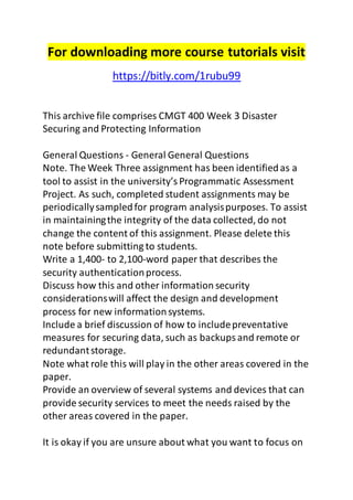 For downloading more course tutorials visit 
https://bitly.com/1rubu99 
This archive file comprises CMGT 400 Week 3 Disaster 
Securing and Protecting Information 
General Questions - General General Questions 
Note. The Week Three assignment has been identified as a 
tool to assist in the university’s Programmatic Assessment 
Project. As such, completed student assignments may be 
periodically sampled for program analysis purposes. To assist 
in maintaining the integrity of the data collected, do not 
change the content of this assignment. Please delete this 
note before submitting to students. 
Write a 1,400- to 2,100-word paper that describes the 
security authentication process. 
Discuss how this and other information security 
considerations will affect the design and development 
process for new information systems. 
Include a brief discussion of how to include preventative 
measures for securing data, such as backups and remote or 
redundant storage. 
Note what role this will play in the other areas covered in the 
paper. 
Provide an overview of several systems and devices that can 
provide security services to meet the needs raised by the 
other areas covered in the paper. 
It is okay if you are unsure about what you want to focus on 
 