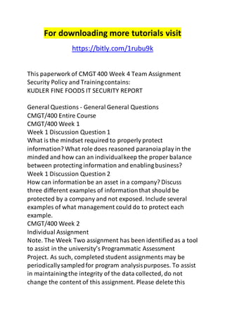 For downloading more tutorials visit 
https://bitly.com/1rubu9k 
This paperwork of CMGT 400 Week 4 Team Assignment 
Security Policy and Training contains: 
KUDLER FINE FOODS IT SECURITY REPORT 
General Questions - General General Questions 
CMGT/400 Entire Course 
CMGT/400 Week 1 
Week 1 Discussion Question 1 
What is the mindset required to properly protect 
information? What role does reasoned paranoia play in the 
minded and how can an individual keep the proper balance 
between protecting information and enabling business? 
Week 1 Discussion Question 2 
How can information be an asset in a company? Discuss 
three different examples of information that should be 
protected by a company and not exposed. Include several 
examples of what management could do to protect each 
example. 
CMGT/400 Week 2 
Individual Assignment 
Note. The Week Two assignment has been identified as a tool 
to assist in the university’s Programmatic Assessment 
Project. As such, completed student assignments may be 
periodically sampled for program analysis purposes. To assist 
in maintaining the integrity of the data collected, do not 
change the content of this assignment. Please delete this 
 