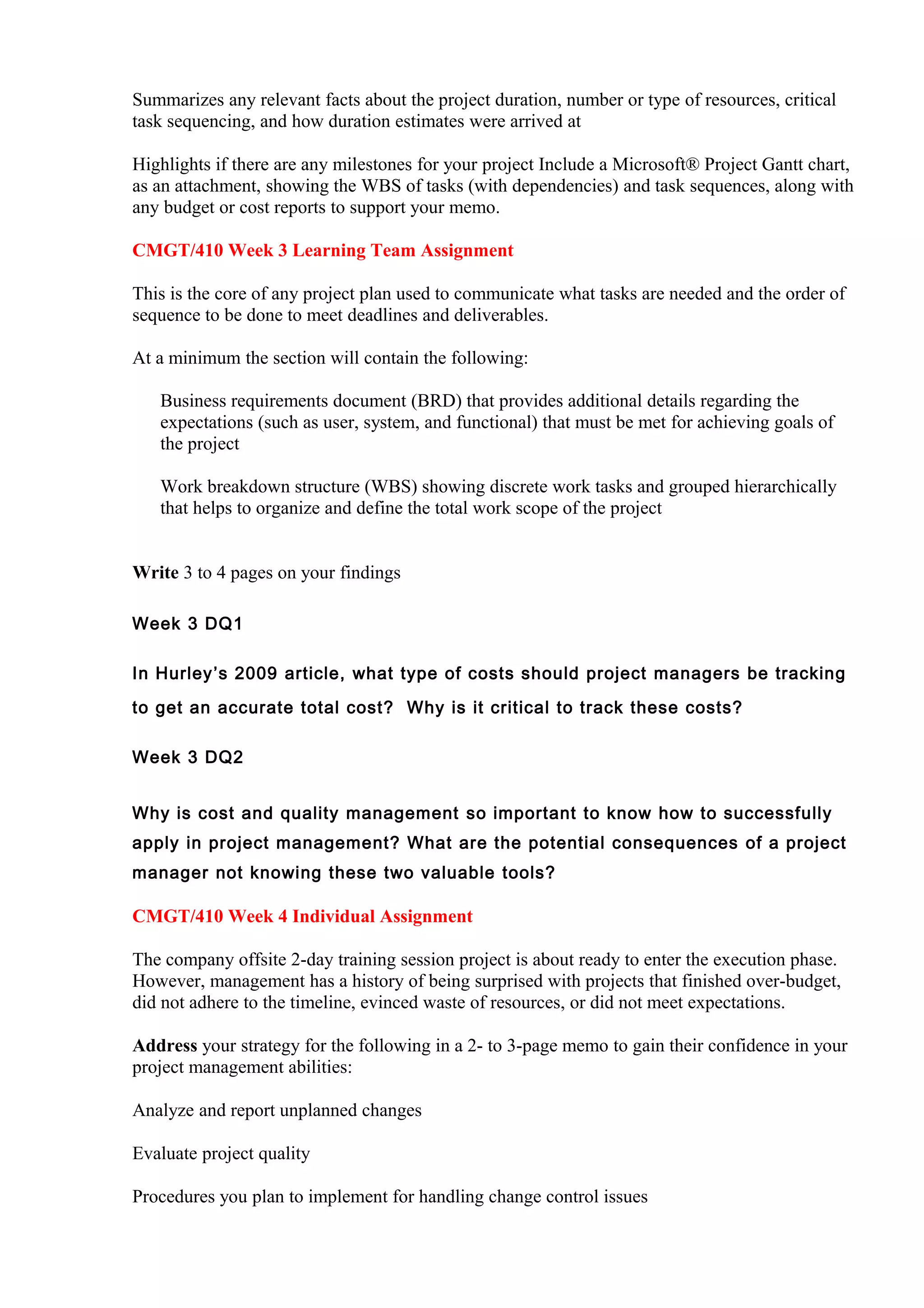 Summarizes any relevant facts about the project duration, number or type of resources, critical
task sequencing, and how duration estimates were arrived at

Highlights if there are any milestones for your project Include a Microsoft® Project Gantt chart,
as an attachment, showing the WBS of tasks (with dependencies) and task sequences, along with
any budget or cost reports to support your memo.

CMGT/410 Week 3 Learning Team Assignment

This is the core of any project plan used to communicate what tasks are needed and the order of
sequence to be done to meet deadlines and deliverables.

At a minimum the section will contain the following:

   Business requirements document (BRD) that provides additional details regarding the
   expectations (such as user, system, and functional) that must be met for achieving goals of
   the project

   Work breakdown structure (WBS) showing discrete work tasks and grouped hierarchically
   that helps to organize and define the total work scope of the project


Write 3 to 4 pages on your findings

Week 3 DQ1

In Hurley ’s 2009 article, what type of costs should project managers be tracking

to get an accurate total cost? Why is it critical to track these costs?

Week 3 DQ2


Why is cost and quality management so important to know how to successfully
apply in project management? What are the potential consequences of a project
manager not knowing these two valuable tools?

CMGT/410 Week 4 Individual Assignment

The company offsite 2-day training session project is about ready to enter the execution phase.
However, management has a history of being surprised with projects that finished over-budget,
did not adhere to the timeline, evinced waste of resources, or did not meet expectations.

Address your strategy for the following in a 2- to 3-page memo to gain their confidence in your
project management abilities:

Analyze and report unplanned changes

Evaluate project quality

Procedures you plan to implement for handling change control issues
 