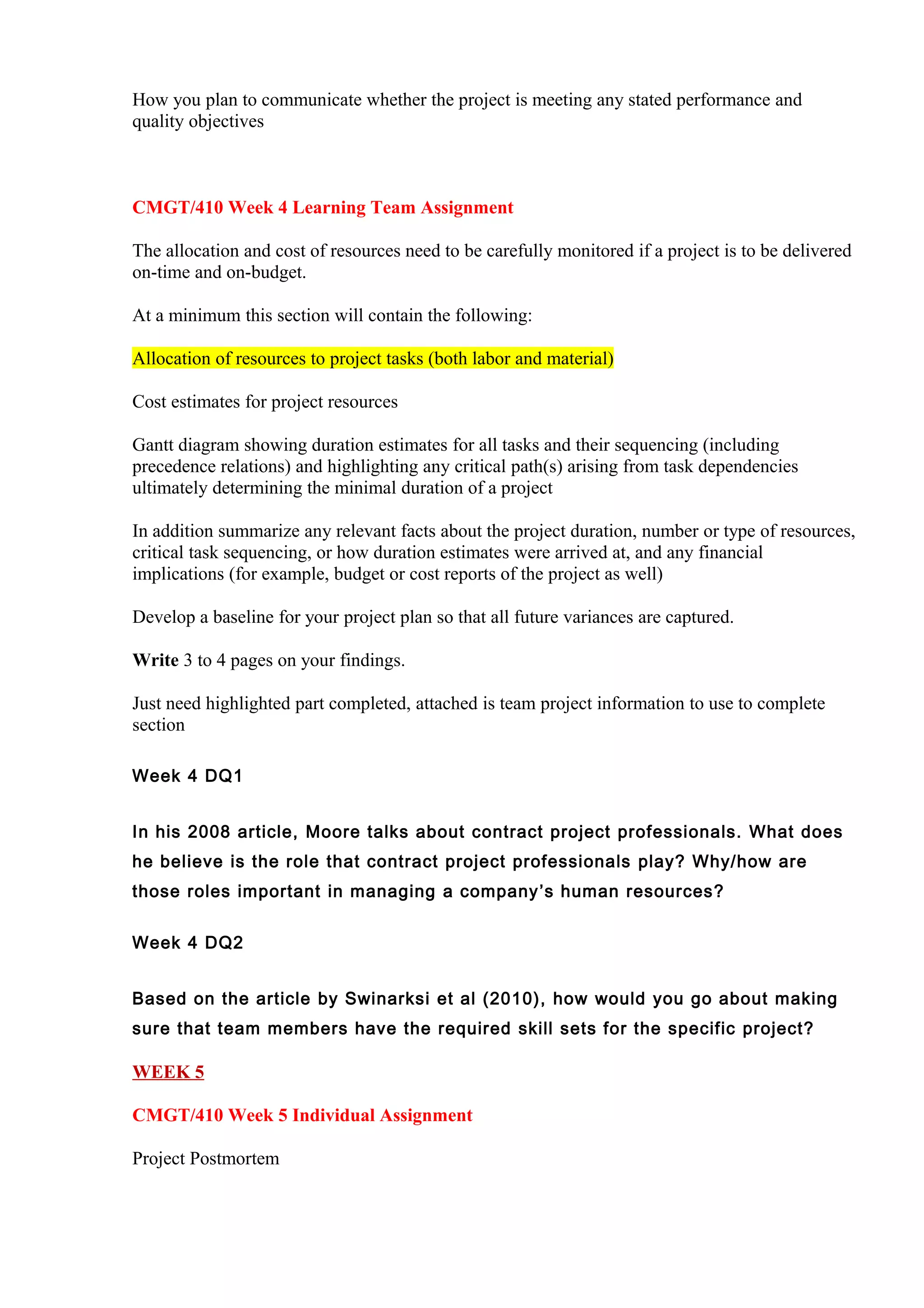 How you plan to communicate whether the project is meeting any stated performance and
quality objectives



CMGT/410 Week 4 Learning Team Assignment

The allocation and cost of resources need to be carefully monitored if a project is to be delivered
on-time and on-budget.

At a minimum this section will contain the following:

Allocation of resources to project tasks (both labor and material)

Cost estimates for project resources

Gantt diagram showing duration estimates for all tasks and their sequencing (including
precedence relations) and highlighting any critical path(s) arising from task dependencies
ultimately determining the minimal duration of a project

In addition summarize any relevant facts about the project duration, number or type of resources,
critical task sequencing, or how duration estimates were arrived at, and any financial
implications (for example, budget or cost reports of the project as well)

Develop a baseline for your project plan so that all future variances are captured.

Write 3 to 4 pages on your findings.

Just need highlighted part completed, attached is team project information to use to complete
section

Week 4 DQ1


In his 2008 article, Moore talks about contract project professionals. What does
he believe is the role that contract project professionals play? Why/how are
those roles important in managing a company ’s human resources?


Week 4 DQ2


Based on the article by Swinarksi et al (2010), how would you go about making
sure that team members have the required skill sets for the specific project?

WEEK 5

CMGT/410 Week 5 Individual Assignment

Project Postmortem
 