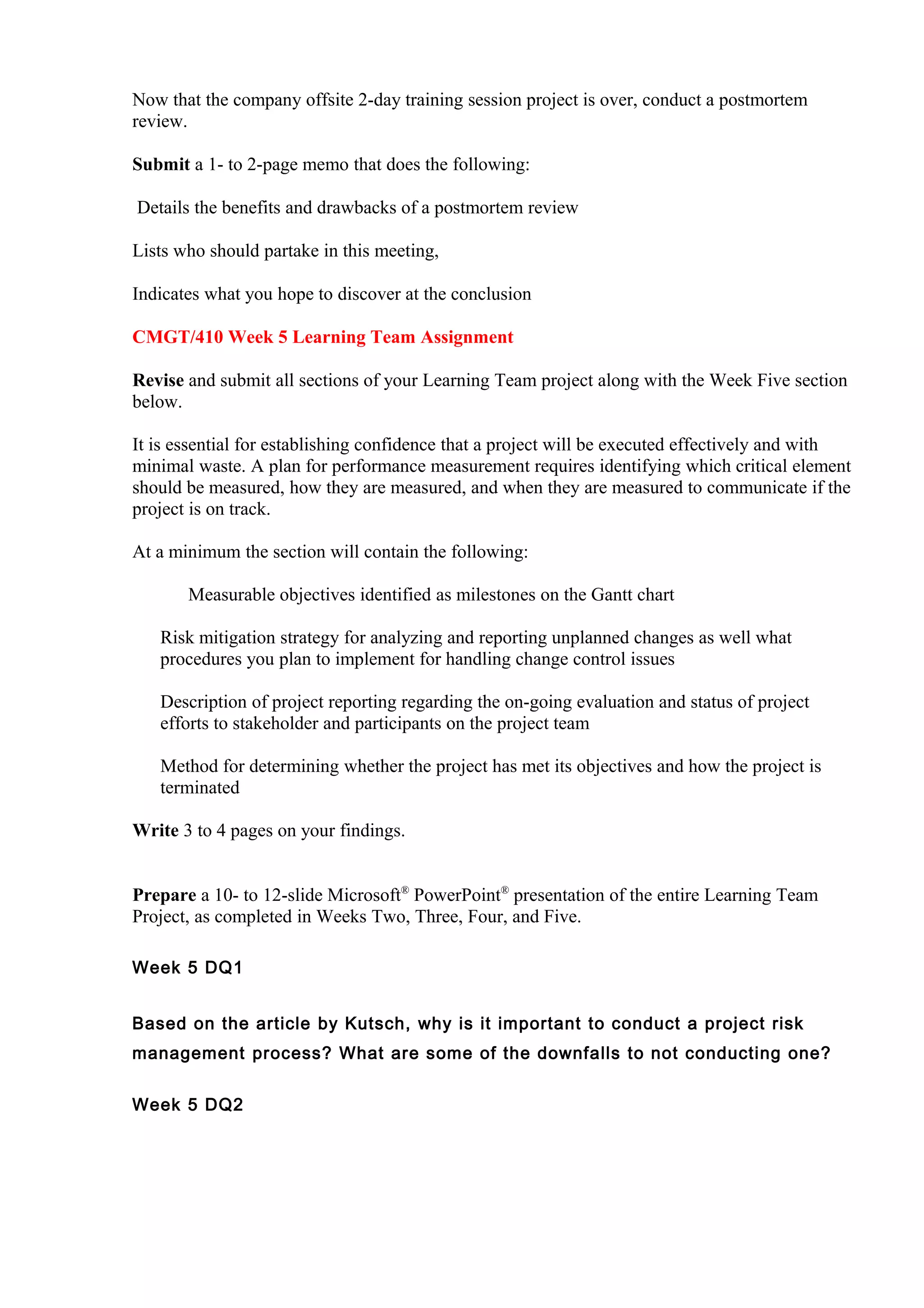 Now that the company offsite 2-day training session project is over, conduct a postmortem
review.

Submit a 1- to 2-page memo that does the following:

Details the benefits and drawbacks of a postmortem review

Lists who should partake in this meeting,

Indicates what you hope to discover at the conclusion

CMGT/410 Week 5 Learning Team Assignment

Revise and submit all sections of your Learning Team project along with the Week Five section
below.

It is essential for establishing confidence that a project will be executed effectively and with
minimal waste. A plan for performance measurement requires identifying which critical element
should be measured, how they are measured, and when they are measured to communicate if the
project is on track.

At a minimum the section will contain the following:

       Measurable objectives identified as milestones on the Gantt chart

   Risk mitigation strategy for analyzing and reporting unplanned changes as well what
   procedures you plan to implement for handling change control issues

   Description of project reporting regarding the on-going evaluation and status of project
   efforts to stakeholder and participants on the project team

   Method for determining whether the project has met its objectives and how the project is
   terminated

Write 3 to 4 pages on your findings.


Prepare a 10- to 12-slide Microsoft® PowerPoint® presentation of the entire Learning Team
Project, as completed in Weeks Two, Three, Four, and Five.

Week 5 DQ1


Based on the article by Kutsch, why is it important to conduct a project risk
management process? What are some of the downfalls to not conducting one?


Week 5 DQ2
 