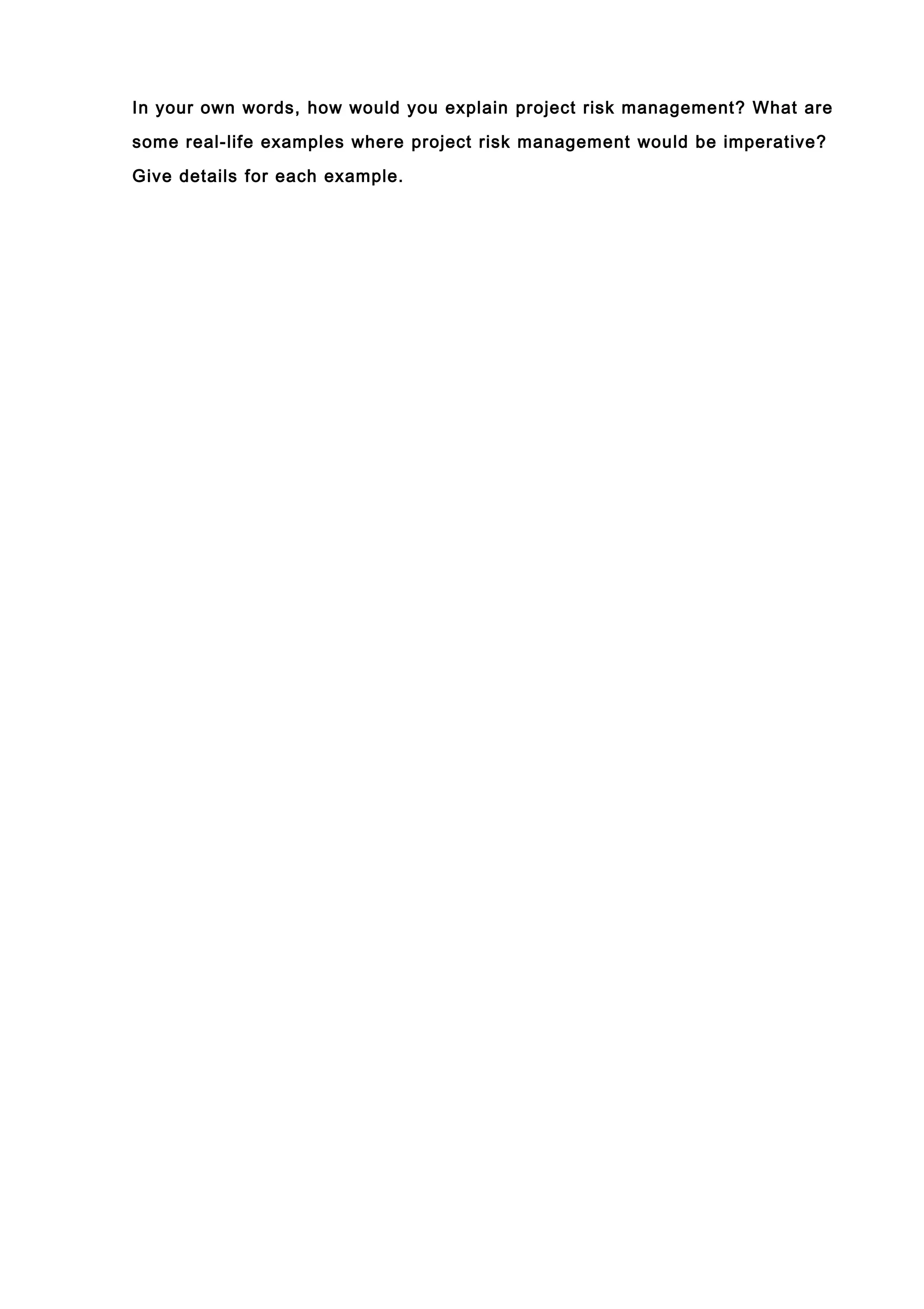 In your own words, how would you explain project risk management? What are

some real-life examples where project risk management would be imperative?

Give details for each example.
 