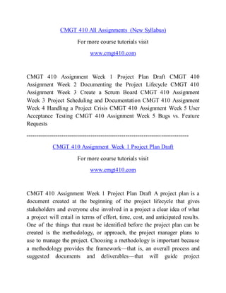 CMGT 410 All Assignments (New Syllabus)
For more course tutorials visit
www.cmgt410.com
CMGT 410 Assignment Week 1 Project Plan Draft CMGT 410
Assignment Week 2 Documenting the Project Lifecycle CMGT 410
Assignment Week 3 Create a Scrum Board CMGT 410 Assignment
Week 3 Project Scheduling and Documentation CMGT 410 Assignment
Week 4 Handling a Project Crisis CMGT 410 Assignment Week 5 User
Acceptance Testing CMGT 410 Assignment Week 5 Bugs vs. Feature
Requests
-----------------------------------------------------------------------------------
CMGT 410 Assignment Week 1 Project Plan Draft
For more course tutorials visit
www.cmgt410.com
CMGT 410 Assignment Week 1 Project Plan Draft A project plan is a
document created at the beginning of the project lifecycle that gives
stakeholders and everyone else involved in a project a clear idea of what
a project will entail in terms of effort, time, cost, and anticipated results.
One of the things that must be identified before the project plan can be
created is the methodology, or approach, the project manager plans to
use to manage the project. Choosing a methodology is important because
a methodology provides the framework—that is, an overall process and
suggested documents and deliverables—that will guide project
 