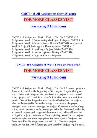 CMGT 410 All Assignments (New Syllabus)
FOR MORE CLASSES VISIT
www.cmgt410aid.com
CMGT 410 Assignment Week 1 Project Plan Draft CMGT 410
Assignment Week 2 Documenting the Project Lifecycle CMGT 410
Assignment Week 3 Create a Scrum Board CMGT 410 Assignment
Week 3 Project Scheduling and Documentation CMGT 410
Assignment Week 4 Handling a Project Crisis CMGT 410
Assignment Week 5 User Acceptance Testing CMGT 410
Assignment Week 5 Bugs vs. Feature Requests
==============================================
CMGT 410 Assignment Week 1 Project Plan Draft
FOR MORE CLASSES VISIT
www.cmgt410aid.com
CMGT 410 Assignment Week 1 Project Plan Draft A project plan is a
document created at the beginning of the project lifecycle that gives
stakeholders and everyone else involved in a project a clear idea of
what a project will entail in terms of effort, time, cost, and anticipated
results. One of the things that must be identified before the project
plan can be created is the methodology, or approach, the project
manager plans to use to manage the project. Choosing a methodology
is important because a methodology provides the framework—that is,
an overall process and suggested documents and deliverables—that
will guide project development from beginning to end. Some project
methodologies are more appropriate for some types of projects than
for others. For this assignment, you will: 1. Choose a project
methodology for two different projects based on project requirements,
 