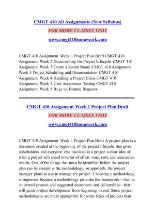 CMGT 410 All Assignments (New Syllabus)
FOR MORE CLASSES VISIT
www.cmgt410homework.com
CMGT 410 Assignment Week 1 Project Plan Draft CMGT 410
Assignment Week 2 Documenting the Project Lifecycle CMGT 410
Assignment Week 3 Create a Scrum Board CMGT 410 Assignment
Week 3 Project Scheduling and Documentation CMGT 410
Assignment Week 4 Handling a Project Crisis CMGT 410
Assignment Week 5 User Acceptance Testing CMGT 410
Assignment Week 5 Bugs vs. Feature Requests
===========================================
CMGT 410 Assignment Week 1 Project Plan Draft
FOR MORE CLASSES VISIT
www.cmgt410homework.com
CMGT 410 Assignment Week 1 Project Plan Draft A project plan is a
document created at the beginning of the project lifecycle that gives
stakeholders and everyone else involved in a project a clear idea of
what a project will entail in terms of effort, time, cost, and anticipated
results. One of the things that must be identified before the project
plan can be created is the methodology, or approach, the project
manager plans to use to manage the project. Choosing a methodology
is important because a methodology provides the framework—that is,
an overall process and suggested documents and deliverables—that
will guide project development from beginning to end. Some project
methodologies are more appropriate for some types of projects than
 