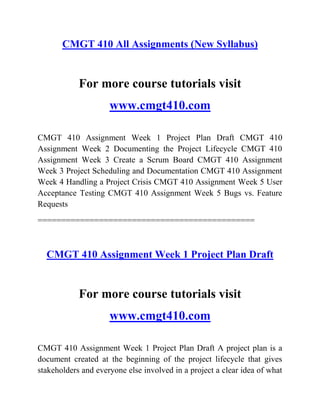 CMGT 410 All Assignments (New Syllabus)
For more course tutorials visit
www.cmgt410.com
CMGT 410 Assignment Week 1 Project Plan Draft CMGT 410
Assignment Week 2 Documenting the Project Lifecycle CMGT 410
Assignment Week 3 Create a Scrum Board CMGT 410 Assignment
Week 3 Project Scheduling and Documentation CMGT 410 Assignment
Week 4 Handling a Project Crisis CMGT 410 Assignment Week 5 User
Acceptance Testing CMGT 410 Assignment Week 5 Bugs vs. Feature
Requests
==============================================
CMGT 410 Assignment Week 1 Project Plan Draft
For more course tutorials visit
www.cmgt410.com
CMGT 410 Assignment Week 1 Project Plan Draft A project plan is a
document created at the beginning of the project lifecycle that gives
stakeholders and everyone else involved in a project a clear idea of what
 