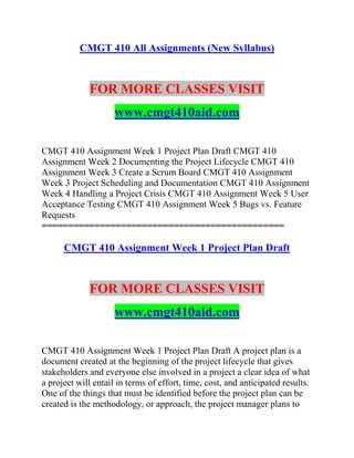 CMGT 410 All Assignments (New Syllabus)
FOR MORE CLASSES VISIT
www.cmgt410aid.com
CMGT 410 Assignment Week 1 Project Plan Draft CMGT 410
Assignment Week 2 Documenting the Project Lifecycle CMGT 410
Assignment Week 3 Create a Scrum Board CMGT 410 Assignment
Week 3 Project Scheduling and Documentation CMGT 410 Assignment
Week 4 Handling a Project Crisis CMGT 410 Assignment Week 5 User
Acceptance Testing CMGT 410 Assignment Week 5 Bugs vs. Feature
Requests
==============================================
CMGT 410 Assignment Week 1 Project Plan Draft
FOR MORE CLASSES VISIT
www.cmgt410aid.com
CMGT 410 Assignment Week 1 Project Plan Draft A project plan is a
document created at the beginning of the project lifecycle that gives
stakeholders and everyone else involved in a project a clear idea of what
a project will entail in terms of effort, time, cost, and anticipated results.
One of the things that must be identified before the project plan can be
created is the methodology, or approach, the project manager plans to
 