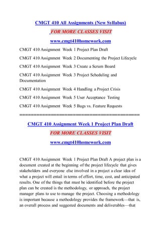 CMGT 410 All Assignments (New Syllabus)
FOR MORE CLASSES VISIT
www.cmgt410homework.com
CMGT 410 Assignment Week 1 Project Plan Draft
CMGT 410 Assignment Week 2 Documenting the Project Lifecycle
CMGT 410 Assignment Week 3 Create a Scrum Board
CMGT 410 Assignment Week 3 Project Scheduling and
Documentation
CMGT 410 Assignment Week 4 Handling a Project Crisis
CMGT 410 Assignment Week 5 User Acceptance Testing
CMGT 410 Assignment Week 5 Bugs vs. Feature Requests
===========================================
CMGT 410 Assignment Week 1 Project Plan Draft
FOR MORE CLASSES VISIT
www.cmgt410homework.com
CMGT 410 Assignment Week 1 Project Plan Draft A project plan is a
document created at the beginning of the project lifecycle that gives
stakeholders and everyone else involved in a project a clear idea of
what a project will entail in terms of effort, time, cost, and anticipated
results. One of the things that must be identified before the project
plan can be created is the methodology, or approach, the project
manager plans to use to manage the project. Choosing a methodology
is important because a methodology provides the framework—that is,
an overall process and suggested documents and deliverables—that
 