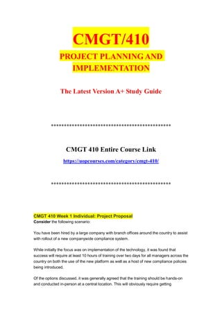 CMGT/410
PROJECT PLANNING AND
IMPLEMENTATION
The Latest Version A+ Study Guide
**********************************************
CMGT 410 Entire Course Link
https://uopcourses.com/category/cmgt-410/
**********************************************
CMGT 410 Week 1 Individual: Project Proposal
Consider the following scenario:
You have been hired by a large company with branch offices around the country to assist
with rollout of a new companywide compliance system.
While initially the focus was on implementation of the technology, it was found that
success will require at least 10 hours of training over two days for all managers across the
country on both the use of the new platform as well as a host of new compliance policies
being introduced.
Of the options discussed, it was generally agreed that the training should be hands-on
and conducted in-person at a central location. This will obviously require getting
 