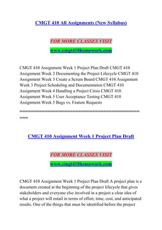 CMGT 410 All Assignments (New Syllabus)
FOR MORE CLASSES VISIT
www.cmgt410homework.com
CMGT 410 Assignment Week 1 Project Plan Draft CMGT 410
Assignment Week 2 Documenting the Project Lifecycle CMGT 410
Assignment Week 3 Create a Scrum Board CMGT 410 Assignment
Week 3 Project Scheduling and Documentation CMGT 410
Assignment Week 4 Handling a Project Crisis CMGT 410
Assignment Week 5 User Acceptance Testing CMGT 410
Assignment Week 5 Bugs vs. Feature Requests
===========================================
===
CMGT 410 Assignment Week 1 Project Plan Draft
FOR MORE CLASSES VISIT
www.cmgt410homework.com
CMGT 410 Assignment Week 1 Project Plan Draft A project plan is a
document created at the beginning of the project lifecycle that gives
stakeholders and everyone else involved in a project a clear idea of
what a project will entail in terms of effort, time, cost, and anticipated
results. One of the things that must be identified before the project
 