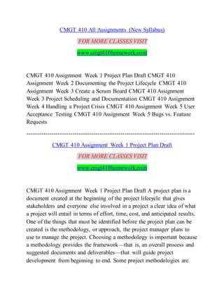 CMGT 410 All Assignments (New Syllabus)
FOR MORE CLASSES VISIT
www.cmgt410homework.com
CMGT 410 Assignment Week 1 Project Plan Draft CMGT 410
Assignment Week 2 Documenting the Project Lifecycle CMGT 410
Assignment Week 3 Create a Scrum Board CMGT 410 Assignment
Week 3 Project Scheduling and Documentation CMGT 410 Assignment
Week 4 Handling a Project Crisis CMGT 410 Assignment Week 5 User
Acceptance Testing CMGT 410 Assignment Week 5 Bugs vs. Feature
Requests
---------------------------------------------------------------------------------------
CMGT 410 Assignment Week 1 Project Plan Draft
FOR MORE CLASSES VISIT
www.cmgt410homework.com
CMGT 410 Assignment Week 1 Project Plan Draft A project plan is a
document created at the beginning of the project lifecycle that gives
stakeholders and everyone else involved in a project a clear idea of what
a project will entail in terms of effort, time, cost, and anticipated results.
One of the things that must be identified before the project plan can be
created is the methodology, or approach, the project manager plans to
use to manage the project. Choosing a methodology is important because
a methodology provides the framework—that is, an overall process and
suggested documents and deliverables—that will guide project
development from beginning to end. Some project methodologies are
 