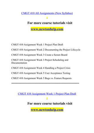 CMGT 410 All Assignments (New Syllabus)
For more course tutorials visit
www.newtonhelp.com
CMGT 410 Assignment Week 1 Project Plan Draft
CMGT 410 Assignment Week 2 Documenting the Project Lifecycle
CMGT 410 Assignment Week 3 Create a Scrum Board
CMGT 410 Assignment Week 3 Project Scheduling and
Documentation
CMGT 410 Assignment Week 4 Handling a Project Crisis
CMGT 410 Assignment Week 5 User Acceptance Testing
CMGT 410 Assignment Week 5 Bugs vs. Feature Requests
===============================================
CMGT 410 Assignment Week 1 Project Plan Draft
For more course tutorials visit
www.newtonhelp.com
 