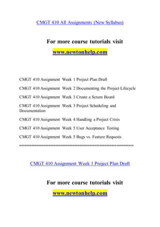 CMGT 410 All Assignments (New Syllabus)
For more course tutorials visit
www.newtonhelp.com
CMGT 410 Assignment Week 1 Project Plan Draft
CMGT 410 Assignment Week 2 Documenting the Project Lifecycle
CMGT 410 Assignment Week 3 Create a Scrum Board
CMGT 410 Assignment Week 3 Project Scheduling and
Documentation
CMGT 410 Assignment Week 4 Handling a Project Crisis
CMGT 410 Assignment Week 5 User Acceptance Testing
CMGT 410 Assignment Week 5 Bugs vs. Feature Requests
===============================================
CMGT 410 Assignment Week 1 Project Plan Draft
For more course tutorials visit
www.newtonhelp.com
 