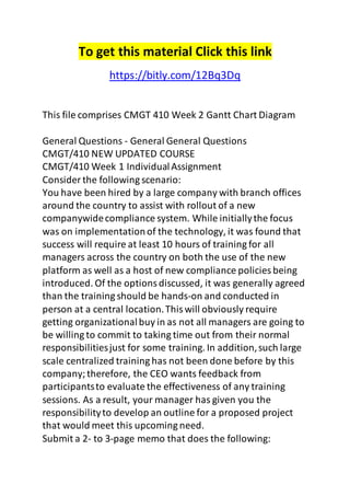 To get this material Click this link 
https://bitly.com/12Bq3Dq 
This file comprises CMGT 410 Week 2 Gantt Chart Diagram 
General Questions - General General Questions 
CMGT/410 NEW UPDATED COURSE 
CMGT/410 Week 1 Individual Assignment 
Consider the following scenario: 
You have been hired by a large company with branch offices 
around the country to assist with rollout of a new 
companywide compliance system. While initially the focus 
was on implementation of the technology, it was found that 
success will require at least 10 hours of training for all 
managers across the country on both the use of the new 
platform as well as a host of new compliance policies being 
introduced. Of the options discussed, it was generally agreed 
than the training should be hands-on and conducted in 
person at a central location. This will obviously require 
getting organizational buy in as not all managers are going to 
be willing to commit to taking time out from their normal 
responsibilities just for some training. In addition, such large 
scale centralized training has not been done before by this 
company; therefore, the CEO wants feedback from 
participants to evaluate the effectiveness of any training 
sessions. As a result, your manager has given you the 
responsibility to develop an outline for a proposed project 
that would meet this upcoming need. 
Submit a 2- to 3-page memo that does the following: 
 