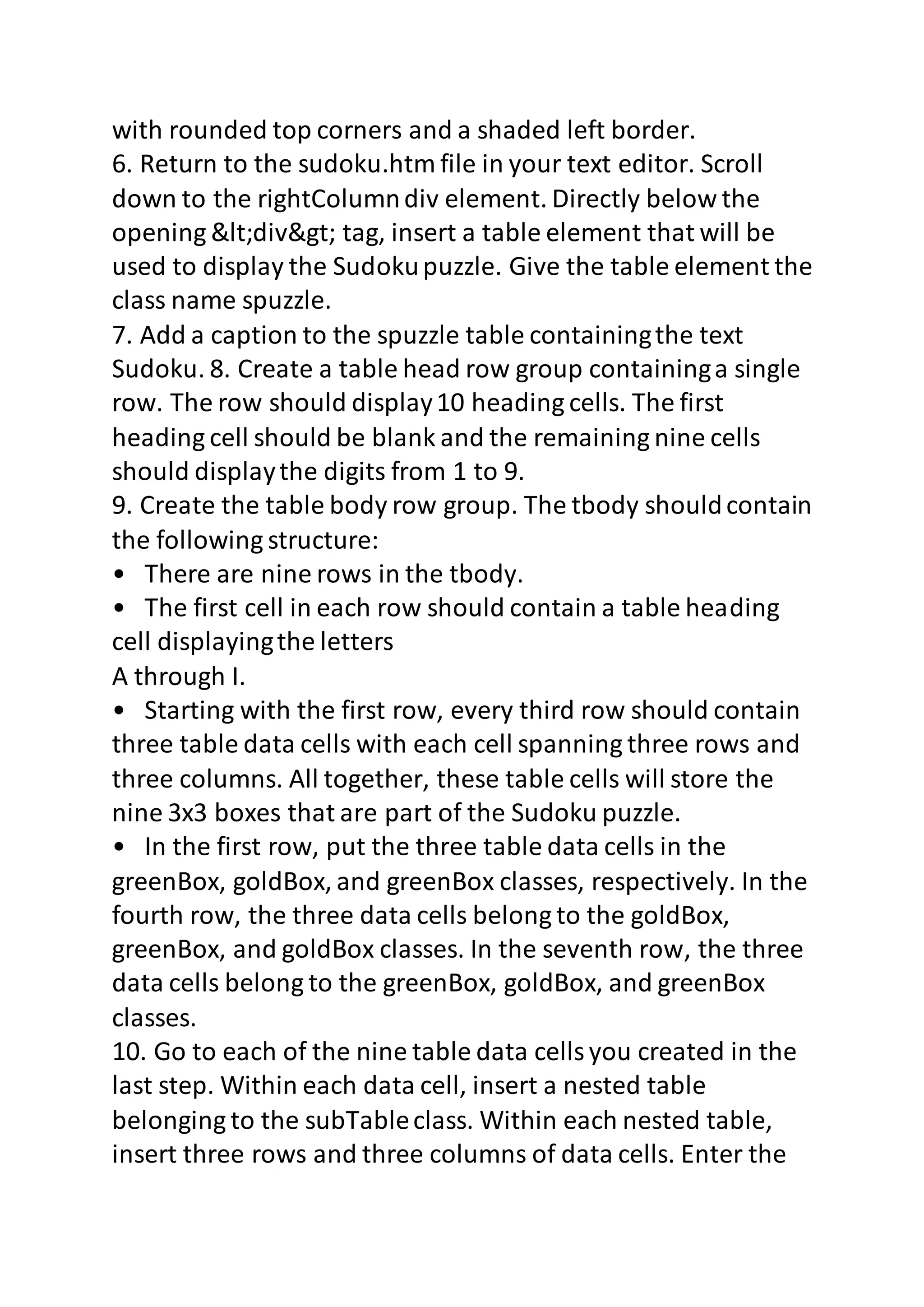 with rounded top corners and a shaded left border. 
6. Return to the sudoku.htm file in your text editor. Scroll 
down to the rightColumn div element. Directly below the 
opening <div> tag, insert a table element that will be 
used to display the Sudoku puzzle. Give the table element the 
class name spuzzle. 
7. Add a caption to the spuzzle table containing the text 
Sudoku. 8. Create a table head row group containing a single 
row. The row should display 10 heading cells. The first 
heading cell should be blank and the remaining nine cells 
should display the digits from 1 to 9. 
9. Create the table body row group. The tbody should contain 
the following structure: 
• There are nine rows in the tbody. 
• The first cell in each row should contain a table heading 
cell displaying the letters 
A through I. 
• Starting with the first row, every third row should contain 
three table data cells with each cell spanning three rows and 
three columns. All together, these table cells will store the 
nine 3x3 boxes that are part of the Sudoku puzzle. 
• In the first row, put the three table data cells in the 
greenBox, goldBox, and greenBox classes, respectively. In the 
fourth row, the three data cells belong to the goldBox, 
greenBox, and goldBox classes. In the seventh row, the three 
data cells belong to the greenBox, goldBox, and greenBox 
classes. 
10. Go to each of the nine table data cells you created in the 
last step. Within each data cell, insert a nested table 
belonging to the subTable class. Within each nested table, 
insert three rows and three columns of data cells. Enter the 
 
