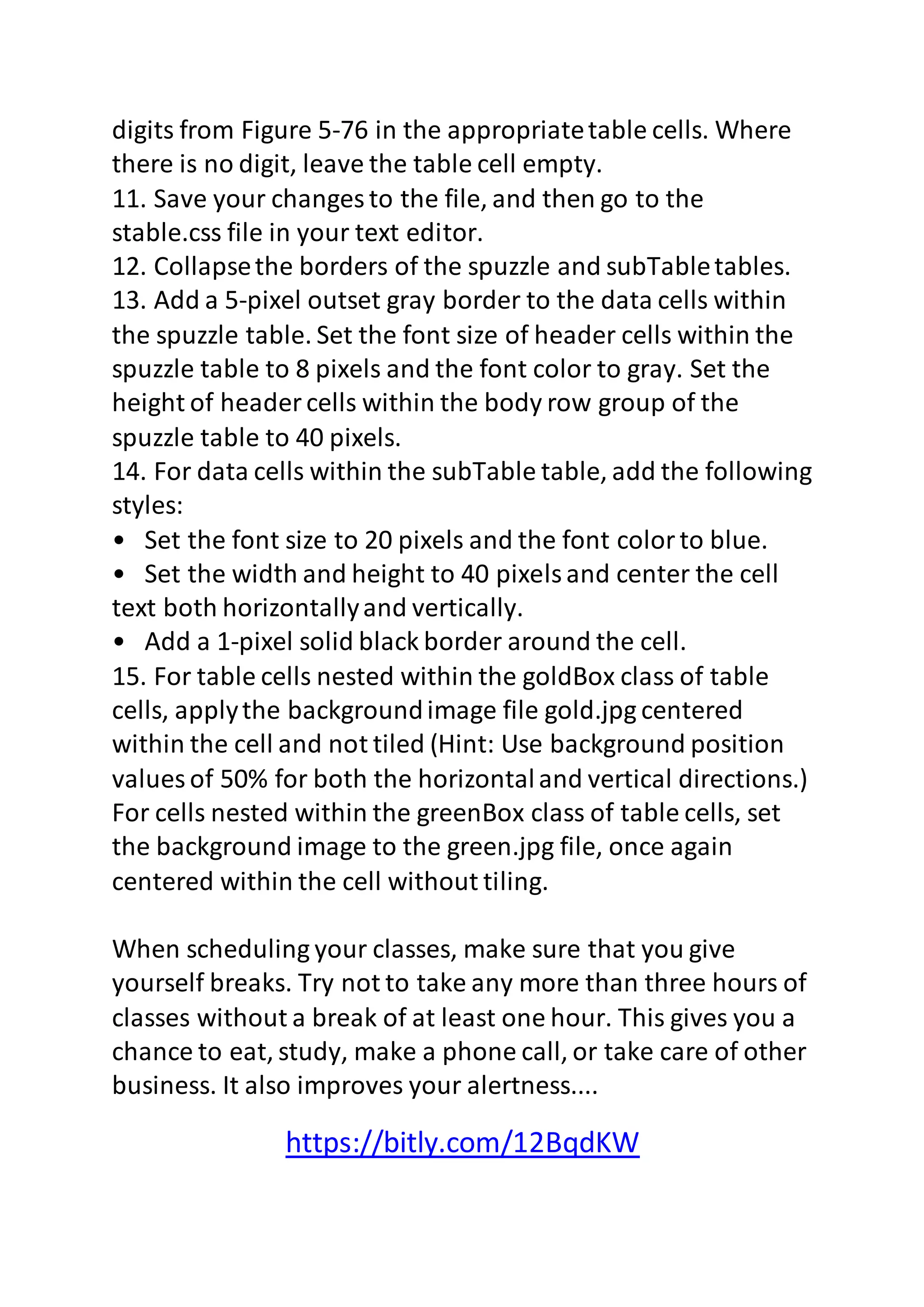 digits from Figure 5-76 in the appropriate table cells. Where 
there is no digit, leave the table cell empty. 
11. Save your changes to the file, and then go to the 
stable.css file in your text editor. 
12. Collapse the borders of the spuzzle and subTable tables. 
13. Add a 5-pixel outset gray border to the data cells within 
the spuzzle table. Set the font size of header cells within the 
spuzzle table to 8 pixels and the font color to gray. Set the 
height of header cells within the body row group of the 
spuzzle table to 40 pixels. 
14. For data cells within the subTable table, add the following 
styles: 
• Set the font size to 20 pixels and the font color to blue. 
• Set the width and height to 40 pixels and center the cell 
text both horizontally and vertically. 
• Add a 1-pixel solid black border around the cell. 
15. For table cells nested within the goldBox class of table 
cells, apply the background image file gold.jpg centered 
within the cell and not tiled (Hint: Use background position 
values of 50% for both the horizontal and vertical directions.) 
For cells nested within the greenBox class of table cells, set 
the background image to the green.jpg file, once again 
centered within the cell without tiling. 
When scheduling your classes, make sure that you give 
yourself breaks. Try not to take any more than three hours of 
classes without a break of at least one hour. This gives you a 
chance to eat, study, make a phone call, or take care of other 
business. It also improves your alertness.... 
https://bitly.com/12BqdKW 
