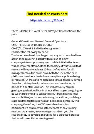 Find needed answers here 
https://bitly.com/12BqnlF 
There is CMGT 410 Week 3 Team Project Introduction in this 
pack. 
General Questions - General General Questions 
CMGT/410 NEW UPDATED COURSE 
CMGT/410 Week 1 Individual Assignment 
Consider the following scenario: 
You have been hired by a large company with branch offices 
around the country to assist with rollout of a new 
companywide compliance system. While initially the focus 
was on implementation of the technology, it was found that 
success will require at least 10 hours of training for all 
managers across the country on both the use of the new 
platform as well as a host of new compliance policies being 
introduced. Of the options discussed, it was generally agreed 
than the training should be hands-on and conducted in 
person at a central location. This will obviously require 
getting organizational buy in as not all managers are going to 
be willing to commit to taking time out from their normal 
responsibilities just for some training. In addition, such large 
scale centralized training has not been done before by this 
company; therefore, the CEO wants feedback from 
participants to evaluate the effectiveness of any training 
sessions. As a result, your manager has given you the 
responsibility to develop an outline for a proposed project 
that would meet this upcoming need. 
 