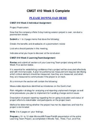 CMGT 410 Week 5 Complete

                      PLEASE DOWNLOAD HERE
CMGT/410 Week 5 Individual Assignment

Project Postmortem

Now that the company offsite 2-day training session project is over, conduct a
postmortem review.

Submit a 1- to 2-page memo that does the following:

Details the benefits and drawbacks of a postmortem review

Lists who should partake in this meeting,

Indicates what you hope to discover at the conclusion

CMGT/410 Week 5 LearningTeamAssignment

Revise and submit all sections of your Learning Team project along with the
Week Five section below.

It is essential for establishing confidence that a project will be executed effectively
and with minimal waste. A plan for performance measurement requires identifying
which critical element should be measured, how they are measured, and when
they are measured to communicate if the project is on track.

At a minimum the section will contain the following:

Measurable objectives identified as milestones on the Gantt chart

Risk mitigation strategy for analyzing and reporting unplanned changes as well
what procedures you plan to implement for handling change control issues

Description of project reporting regarding the on-going evaluation and status of
project efforts to stakeholder and participants on the project team

Method for determining whether the project has met its objectives and how the
project is terminated

Write 3 to 4 pages on your findings.

Prepare a 10- to 12-slide Microsoft® PowerPoint® presentation of the entire
Learning Team Project, as completed in Weeks Two, Three, Four, and Five.
 