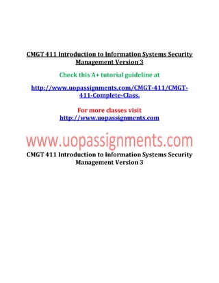 CMGT 411 Introduction to Information Systems Security
Management Version 3
Check this A+ tutorial guideline at
http://www.uopassignments.com/CMGT-411/CMGT-
411-Complete-Class.
For more classes visit
http://www.uopassignments.com
CMGT 411 Introduction to Information Systems Security
Management Version 3
 