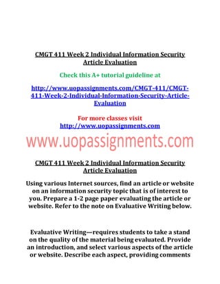 CMGT 411 Week 2 Individual Information Security
Article Evaluation
Check this A+ tutorial guideline at
http://www.uopassignments.com/CMGT-411/CMGT-
411-Week-2-Individual-Information-Security-Article-
Evaluation
For more classes visit
http://www.uopassignments.com
CMGT 411 Week 2 Individual Information Security
Article Evaluation
Using various Internet sources, find an article or website
on an information security topic that is of interest to
you. Prepare a 1-2 page paper evaluating the article or
website. Refer to the note on Evaluative Writing below.
Evaluative Writing—requires students to take a stand
on the quality of the material being evaluated. Provide
an introduction, and select various aspects of the article
or website. Describe each aspect, providing comments
 