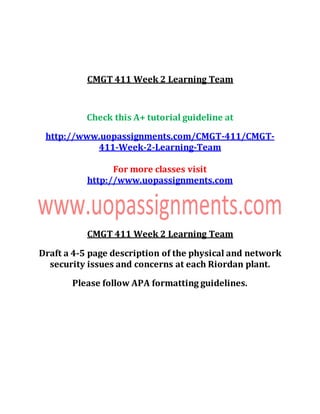 CMGT 411 Week 2 Learning Team
Check this A+ tutorial guideline at
http://www.uopassignments.com/CMGT-411/CMGT-
411-Week-2-Learning-Team
For more classes visit
http://www.uopassignments.com
CMGT 411 Week 2 Learning Team
Draft a 4-5 page description of the physical and network
security issues and concerns at each Riordan plant.
Please follow APA formatting guidelines.
 