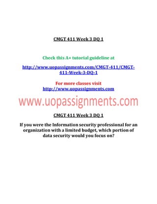 CMGT 411 Week 3 DQ 1
Check this A+ tutorial guideline at
http://www.uopassignments.com/CMGT-411/CMGT-
411-Week-3-DQ-1
For more classes visit
http://www.uopassignments.com
CMGT 411 Week 3 DQ 1
If you were the Information security professional for an
organization with a limited budget, which portion of
data security would you focus on?
 