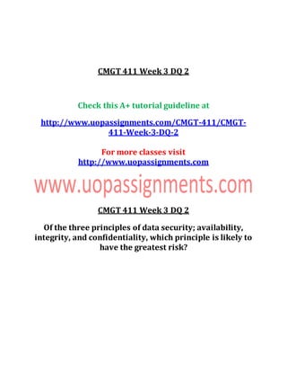 CMGT 411 Week 3 DQ 2
Check this A+ tutorial guideline at
http://www.uopassignments.com/CMGT-411/CMGT-
411-Week-3-DQ-2
For more classes visit
http://www.uopassignments.com
CMGT 411 Week 3 DQ 2
Of the three principles of data security; availability,
integrity, and confidentiality, which principle is likely to
have the greatest risk?
 