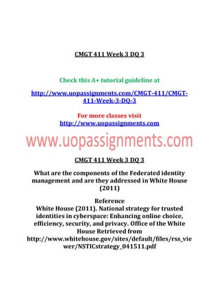 CMGT 411 Week 3 DQ 3
Check this A+ tutorial guideline at
http://www.uopassignments.com/CMGT-411/CMGT-
411-Week-3-DQ-3
For more classes visit
http://www.uopassignments.com
CMGT 411 Week 3 DQ 3
What are the components of the Federated identity
management and are they addressed in White House
(2011)
Reference
White House (2011). National strategy for trusted
identities in cyberspace: Enhancing online choice,
efficiency, security, and privacy. Office of the White
House Retrieved from
http://www.whitehouse.gov/sites/default/files/rss_vie
wer/NSTICstrategy_041511.pdf
 