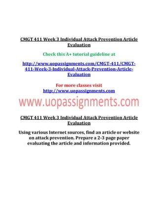CMGT 411 Week 3 Individual Attack Prevention Article
Evaluation
Check this A+ tutorial guideline at
http://www.uopassignments.com/CMGT-411/CMGT-
411-Week-3-Individual-Attack-Prevention-Article-
Evaluation
For more classes visit
http://www.uopassignments.com
CMGT 411 Week 3 Individual Attack Prevention Article
Evaluation
Using various Internet sources, find an article or website
on attack prevention. Prepare a 2-3 page paper
evaluating the article and information provided.
 