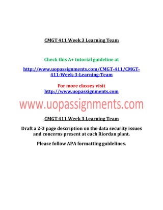 CMGT 411 Week 3 Learning Team
Check this A+ tutorial guideline at
http://www.uopassignments.com/CMGT-411/CMGT-
411-Week-3-Learning-Team
For more classes visit
http://www.uopassignments.com
CMGT 411 Week 3 Learning Team
Draft a 2-3 page description on the data security issues
and concerns present at each Riordan plant.
Please follow APA formatting guidelines.
 