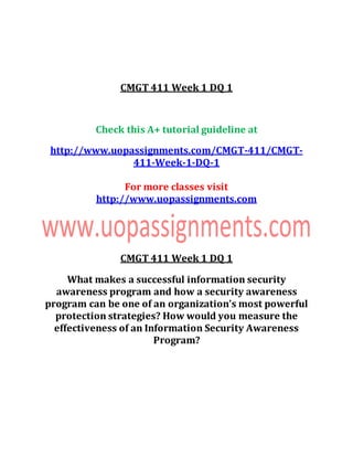 CMGT 411 Week 1 DQ 1
Check this A+ tutorial guideline at
http://www.uopassignments.com/CMGT-411/CMGT-
411-Week-1-DQ-1
For more classes visit
http://www.uopassignments.com
CMGT 411 Week 1 DQ 1
What makes a successful information security
awareness program and how a security awareness
program can be one of an organization’s most powerful
protection strategies? How would you measure the
effectiveness of an Information Security Awareness
Program?
 