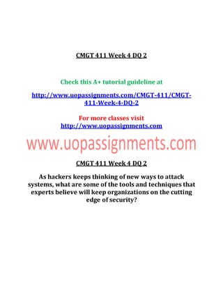 CMGT 411 Week 4 DQ 2
Check this A+ tutorial guideline at
http://www.uopassignments.com/CMGT-411/CMGT-
411-Week-4-DQ-2
For more classes visit
http://www.uopassignments.com
CMGT 411 Week 4 DQ 2
As hackers keeps thinking of new ways to attack
systems, what are some of the tools and techniques that
experts believe will keep organizations on the cutting
edge of security?
 