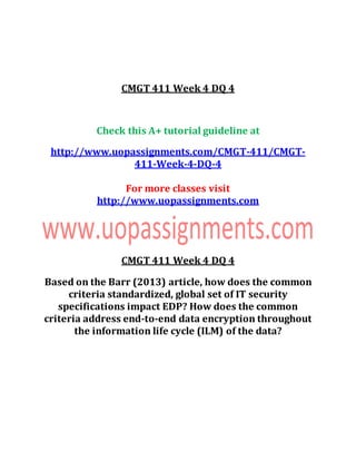 CMGT 411 Week 4 DQ 4
Check this A+ tutorial guideline at
http://www.uopassignments.com/CMGT-411/CMGT-
411-Week-4-DQ-4
For more classes visit
http://www.uopassignments.com
CMGT 411 Week 4 DQ 4
Based on the Barr (2013) article, how does the common
criteria standardized, global set of IT security
specifications impact EDP? How does the common
criteria address end-to-end data encryption throughout
the information life cycle (ILM) of the data?
 