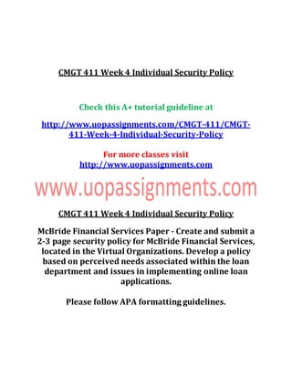 CMGT 411 Week 4 Individual Security Policy
Check this A+ tutorial guideline at
http://www.uopassignments.com/CMGT-411/CMGT-
411-Week-4-Individual-Security-Policy
For more classes visit
http://www.uopassignments.com
CMGT 411 Week 4 Individual Security Policy
McBride Financial Services Paper - Create and submit a
2-3 page security policy for McBride Financial Services,
located in the Virtual Organizations. Develop a policy
based on perceived needs associated within the loan
department and issues in implementing online loan
applications.
Please follow APA formatting guidelines.
 