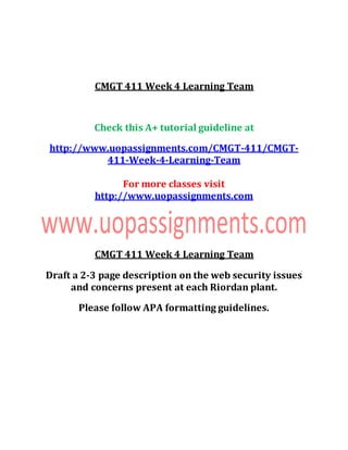 CMGT 411 Week 4 Learning Team
Check this A+ tutorial guideline at
http://www.uopassignments.com/CMGT-411/CMGT-
411-Week-4-Learning-Team
For more classes visit
http://www.uopassignments.com
CMGT 411 Week 4 Learning Team
Draft a 2-3 page description on the web security issues
and concerns present at each Riordan plant.
Please follow APA formatting guidelines.
 