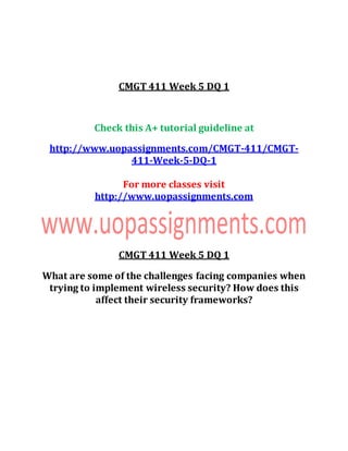 CMGT 411 Week 5 DQ 1
Check this A+ tutorial guideline at
http://www.uopassignments.com/CMGT-411/CMGT-
411-Week-5-DQ-1
For more classes visit
http://www.uopassignments.com
CMGT 411 Week 5 DQ 1
What are some of the challenges facing companies when
trying to implement wireless security? How does this
affect their security frameworks?
 