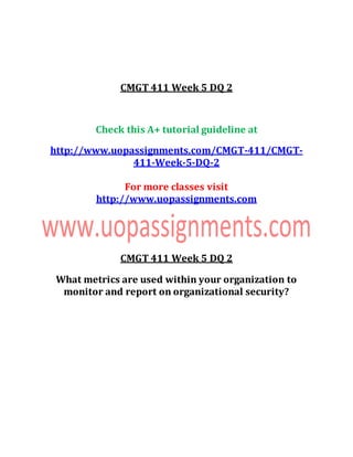 CMGT 411 Week 5 DQ 2
Check this A+ tutorial guideline at
http://www.uopassignments.com/CMGT-411/CMGT-
411-Week-5-DQ-2
For more classes visit
http://www.uopassignments.com
CMGT 411 Week 5 DQ 2
What metrics are used within your organization to
monitor and report on organizational security?
 